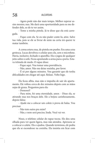 ALCATEIAS58
- Agora pode não dar mais tempo. Melhor esperar as-
sim mesmo, nua. Me dará uma oportunidade para eu me de-
fender dele, se ele te ver assim.
- Tome a minha pistola. Já te disse que ela está carre-
gada.
- Fique com ela. Se eu não puder conte-lo, atire. Salve
tua vida, pois se ele se livrar de mim na certa irá querer te
matar também.
A coroa estava nua, de pistola em punho. Era uma cena
grotesca. Lucas devolveu o celular para ela, sem o microfone.
Havia, inclusive, fechado o aparelho. Ela o jogou de qualquer
jeito sobre o sofá. Ficou apontando a arma para a porta. Esta-
va trêmula de medo. O rapaz disse:
- Fique aqui. Vou tomar uma providência.
- Não, amor. Não me deixe sozinha, por favor.
- É só por alguns minutos. Vou garantir que ele tenha
dificuldades em chegar até aqui. Relaxe. Volto logo.
Ela ficou aflita, mas não o impediu de sair do aparta-
mento. Ele voltou cerca de dez minutos depois com as mãos
sujas de graxa. Perguntou para ela:
- Demorei?
- Para mim, foi uma eternidade, amor. - Disse ela, se
atirando nua nos braços dele. Ele a beijou carinhosamente,
depois falou:
- Ajude-me a colocar um colete à prova de balas. Vou
precisar.
- Não tem outro pra mim?
- Não, e nem será preciso, linda. Você vai ver.
Nisso, o telefone celular do rapaz tocou. Ele deu uma
olhada para ver quem ligava, mas não atendeu. Apressou-se
a colocar o colete. Ela o ajudou. Quando terminou, ele pediu
que ela se escondesse na cozinha. Ela insistiu em ficar com
 