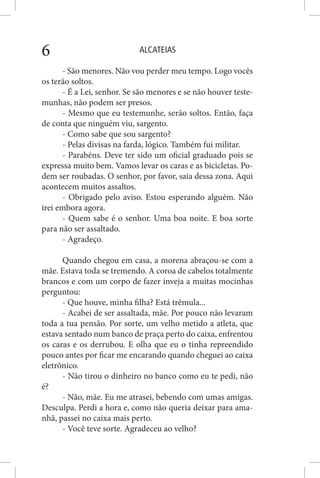 ALCATEIAS6
- São menores. Não vou perder meu tempo. Logo vocês
os terão soltos.
- É a Lei, senhor. Se são menores e se não houver teste-
munhas, não podem ser presos.
- Mesmo que eu testemunhe, serão soltos. Então, faça
de conta que ninguém viu, sargento.
- Como sabe que sou sargento?
- Pelas divisas na farda, lógico. Também fui militar.
- Parabéns. Deve ter sido um oficial graduado pois se
expressa muito bem. Vamos levar os caras e as bicicletas. Po-
dem ser roubadas. O senhor, por favor, saia dessa zona. Aqui
acontecem muitos assaltos.
- Obrigado pelo aviso. Estou esperando alguém. Não
irei embora agora.
- Quem sabe é o senhor. Uma boa noite. E boa sorte
para não ser assaltado.
- Agradeço.
Quando chegou em casa, a morena abraçou-se com a
mãe. Estava toda se tremendo. A coroa de cabelos totalmente
brancos e com um corpo de fazer inveja a muitas mocinhas
perguntou:
- Que houve, minha filha? Está trêmula...
- Acabei de ser assaltada, mãe. Por pouco não levaram
toda a tua pensão. Por sorte, um velho metido a atleta, que
estava sentado num banco de praça perto do caixa, enfrentou
os caras e os derrubou. E olha que eu o tinha repreendido
pouco antes por ficar me encarando quando cheguei ao caixa
eletrônico.
- Não tirou o dinheiro no banco como eu te pedi, não
é?
- Não, mãe. Eu me atrasei, bebendo com umas amigas.
Desculpa. Perdi a hora e, como não queria deixar para ama-
nhã, passei no caixa mais perto.
- Você teve sorte. Agradeceu ao velho?
 