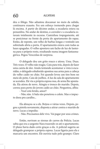 ALCATEIAS60
deu o fôlego. Não adiantou descansar no meio da subida,
continuava exausto. Fez um esforço tremendo para chegar
lá encima. A partir do décimo andar, a escadaria estava na
penumbra. No andar de destino, o corredor e a escadaria es-
tavam totalmente às escuras. Caminhou tropegamente, até
se posicionar na frente da porta do apartamento do rapaz.
Então, de repente, um velho de barbas longas e vestindo um
sobretudo abriu a porta. O apartamento estava com todas as
luzes apagadas. O velho apontava um facho de luz de lanter-
na para o próprio rosto, resultando numa imagem fantasma-
górica. Pegou Venceslau de surpresa.
O delegado deu um grito rouco e atirou. Uma. Duas.
Três vezes. O velho não reagiu. Caiu para trás, depois de fazer
uma careta de dor. Ainda tentando acostumar a vista à escu-
ridão, o delegado esbaforido apontou sua arma para a cabeça
do velho caído no chão. Foi quando levou um tiro bem no
meio do peito. Caiu de joelhos. A luz da sala do apartamento
se acendeu. Ele viu a própria esposa nua, de arma lhe aponta-
da. Ela atirou de novo. Atingiu o tronco do marido. Depois,
correu para perto do jovem caído ao chão. Perguntou, aflita:
- Você está ferido, amor?
- Não, não. A bala não penetrou o colete. Mas o impac-
to doeu pra caralho...
Ela abraçou-se a ele. Beijou-o várias vezes. Depois, pe-
gou a pistola novamente, disposta a atirar contra o marido de
novo. Lucas a impediu:
- Não. Precisamos dele vivo. Vai pagar por seus crimes.
Então, ouviram as sirenas de carros da Polícia. Lucas
sabia que era a sargento Nara trazendo-os até o apartamento.
O plano havia dado certo graças a ela. A policial sugeriu ao
delegado grampear a própria esposa. Lucas ligaria para ela e
marcaria um encontro. Ele ouviria tudo pelo grampo. Claro
 