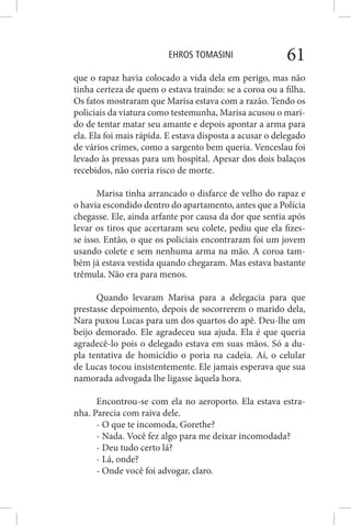 EHROS TOMASINI 61
que o rapaz havia colocado a vida dela em perigo, mas não
tinha certeza de quem o estava traindo: se a coroa ou a filha.
Os fatos mostraram que Marisa estava com a razão. Tendo os
policiais da viatura como testemunha, Marisa acusou o mari-
do de tentar matar seu amante e depois apontar a arma para
ela. Ela foi mais rápida. E estava disposta a acusar o delegado
de vários crimes, como a sargento bem queria. Venceslau foi
levado às pressas para um hospital. Apesar dos dois balaços
recebidos, não corria risco de morte.
Marisa tinha arrancado o disfarce de velho do rapaz e
o havia escondido dentro do apartamento, antes que a Polícia
chegasse. Ele, ainda arfante por causa da dor que sentia após
levar os tiros que acertaram seu colete, pediu que ela fizes-
se isso. Então, o que os policiais encontraram foi um jovem
usando colete e sem nenhuma arma na mão. A coroa tam-
bém já estava vestida quando chegaram. Mas estava bastante
trêmula. Não era para menos.
Quando levaram Marisa para a delegacia para que
prestasse depoimento, depois de socorrerem o marido dela,
Nara puxou Lucas para um dos quartos do apê. Deu-lhe um
beijo demorado. Ele agradeceu sua ajuda. Ela é que queria
agradecê-lo pois o delegado estava em suas mãos. Só a du-
pla tentativa de homicídio o poria na cadeia. Aí, o celular
de Lucas tocou insistentemente. Ele jamais esperava que sua
namorada advogada lhe ligasse àquela hora.
Encontrou-se com ela no aeroporto. Ela estava estra-
nha. Parecia com raiva dele.
- O que te incomoda, Gorethe?
- Nada. Você fez algo para me deixar incomodada?
- Deu tudo certo lá?
- Lá, onde?
- Onde você foi advogar, claro.
 