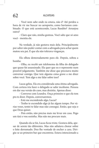 ALCATEIAS62
- Você nem sabe onde eu estava, não é? Até perdeu a
hora de vir me buscar no aeroporto, como havíamos com-
binado. O que está acontecendo, Lucas Bandito? Arranjou
outra?
- Claro que não, minha gostosa. Você sabe que só amo
você - mentiu ele.
Na verdade, já não gostava mais dela. Principalmente
por saber não poder contar com a advogada para achar quem
matou seu pai. É que ela não tolerava vinganças.
Ela olhou demoradamente para ele. Depois, soltou a
bomba:
- Olha, eu recebi um telefonema da filha do delegado
que quase foi assassinado. Ela quer que eu o represente num
possível julgamento. Também me disse que precisava muito
conversar comigo. Que tem alguma coisa grave a me dizer
sobre você. Tem algo a me falar sobre isso?
Lucas gelou. Ela era considerada uma ótima advogada.
Com certeza iria fazer o delegado se safar incólume. Pensou
em dar sua versão do caso, mas desistiu. Apenas disse:
- Converse com Leandra. Ouça primeiro o que ela tem
pra te dizer. Depois, conversaremos.
- Está me escondendo algo, Lucas?
- Tenho te escondido algo já faz algum tempo. Por vá-
rias vezes, tentei te falar mas não consegui. Então, que seja o
que Deus quiser.
- Pois então, não precisa mais me levar em casa. Pego
um táxi e vou sozinha. Mas não me procure mais.
Quando ela se foi, Lucas ficou triste. Gostava dela, ape-
sar de serem tão diferentes. Mas não adiatava chorar sobre
o leite derramado. Deu-lhe vontade de encher a cara. Diri-
giu-se ao primeiro bar que encontrou. Estava intencionado a
 
