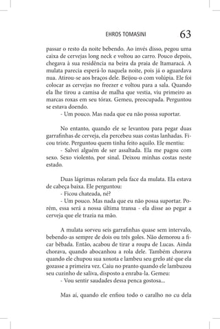 EHROS TOMASINI 63
passar o resto da noite bebendo. Ao invés disso, pegou uma
caixa de cervejas long neck e voltou ao carro. Pouco depois,
chegava à sua residência na beira da praia de Itamaracá. A
mulata parecia esperá-lo naquela noite, pois já o aguardava
nua. Atirou-se aos braços dele. Beijou-o com volúpia. Ele foi
colocar as cervejas no freezer e voltou para a sala. Quando
ela lhe tirou a camisa de malha que vestia, viu primeiro as
marcas roxas em seu tórax. Gemeu, preocupada. Perguntou
se estava doendo.
- Um pouco. Mas nada que eu não possa suportar.
No entanto, quando ele se levantou para pegar duas
garrafinhas de cerveja, ela percebeu suas costas lanhadas. Fi-
cou triste. Perguntou quem tinha feito aquilo. Ele mentiu:
- Salvei alguém de ser assaltada. Ela me pagou com
sexo. Sexo violento, por sinal. Deixou minhas costas neste
estado.
Duas lágrimas rolaram pela face da mulata. Ela estava
de cabeça baixa. Ele perguntou:
- Ficou chateada, né?
- Um pouco. Mas nada que eu não possa suportar. Po-
rém, essa será a nossa última transa - ela disse ao pegar a
cerveja que ele trazia na mão.
A mulata sorveu seis garrafinhas quase sem intervalo,
bebendo-as sempre de dois ou três goles. Não demorou a fi-
car bêbada. Então, acabou de tirar a roupa de Lucas. Ainda
chorava, quando abocanhou a rola dele. Também chorava
quando ele chupou sua xoxota e lambeu seu grelo até que ela
gozasse a primeira vez. Caiu no pranto quando ele lambuzou
seu cuzinho de saliva, disposto a enraba-la. Gemeu:
- Vou sentir saudades dessa penca gostosa...
Mas aí, quando ele enfiou todo o caralho no cu dela
 