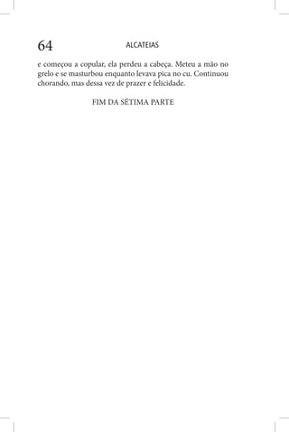 ALCATEIAS64
e começou a copular, ela perdeu a cabeça. Meteu a mão no
grelo e se masturbou enquanto levava pica no cu. Continuou
chorando, mas dessa vez de prazer e felicidade.
FIM DA SÉTIMA PARTE
 