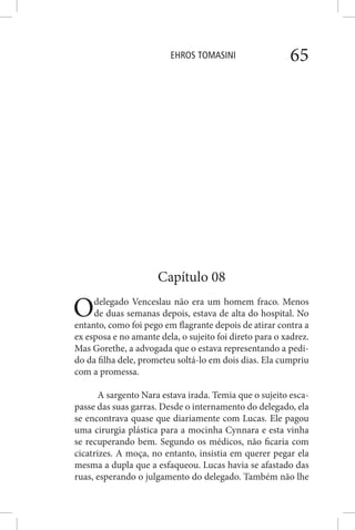 EHROS TOMASINI 65
Capítulo 08
Odelegado Venceslau não era um homem fraco. Menos
de duas semanas depois, estava de alta do hospital. No
entanto, como foi pego em flagrante depois de atirar contra a
ex esposa e no amante dela, o sujeito foi direto para o xadrez.
Mas Gorethe, a advogada que o estava representando a pedi-
do da filha dele, prometeu soltá-lo em dois dias. Ela cumpriu
com a promessa.
A sargento Nara estava irada. Temia que o sujeito esca-
passe das suas garras. Desde o internamento do delegado, ela
se encontrava quase que diariamente com Lucas. Ele pagou
uma cirurgia plástica para a mocinha Cynnara e esta vinha
se recuperando bem. Segundo os médicos, não ficaria com
cicatrizes. A moça, no entanto, insistia em querer pegar ela
mesma a dupla que a esfaqueou. Lucas havia se afastado das
ruas, esperando o julgamento do delegado. Também não lhe
 