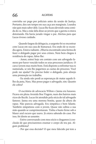 ALCATEIAS66
convinha ser pego por policiais antes da sessão de Justiça.
Portanto, deu um tempo em sua caça aos marginais. Leandra
não quis mais saber dele. Lucas lhe ficara devendo uma comi-
da de cu. Mas a mãe dela disse ao jovem que a garota o estava
detestando. Ela havia jurado vingar o pai. Alertou para que
Lucas tivesse cuidado.
Quando largou da delegacia, a sargento foi se encontrar
com Lucas em sua casa de Itamaracá. Era onde ele se escon-
dia agora. Estava radiante. ,Hhavia encontrado uma forma de
fazer o delegado pagar por seus crimes. Nem bem chegou à
residência do rapaz, falou-lhe:
- Amor, entrei hoje em contato com um advogado fa-
moso por haver vencido todos os seus processos jurídicos. O
cara é jovem mas muito bom. Está disposto a enfrentar tua ex
namorada, se nós lhe pagarmos as custas do processo. Você
pode me ajudar? Eu preciso foder o delegado, pois almejo
uma promoção no trabalho.
- Eu ainda não perdi as esperanças de matar aquele fi-
lho da puta, Nara. Mas posso pagar o advogado, sim. Quanto
ele cobra?
O escritório de advocacia Wilton e Janna era luxuoso.
Ficava em plena Avenida Boa Viagem, num dos bairros mais
ricos do Recife. Lucas foi atendido pela sócia do tal advogado
famoso. Janna era uma morena bonita, quase da altura do
rapaz. Não parecia advogada. Era simpática e bem falante.
Também simpatizou com o jovem. Quase não soltou a sua
mão quando se cumprimentaram. Tinha o busto firme sob o
blazer azul escuro que usava. Já estava sabendo do caso. Por
isso, foi direto ao assunto:
- Estive conversando com meu sócio e chegamos à con-
clusão de que precisaremos exumar o corpo do teu pai. Al-
gum problema?
- Por que essa decisão? O que meu falecido pai tem a
 