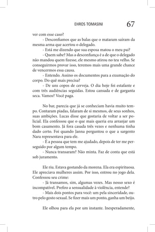 EHROS TOMASINI 67
ver com esse caso?
- Desconfiamos que as balas que o mataram saíram da
mesma arma que acertou o delegado.
- Está me dizendo que sua esposa matou o meu pai?
- Quem sabe? Mas a desconfiança é a de que o delegado
não mandou quem fizesse, ele mesmo atirou no teu velho. Se
conseguirmos provar isso, teremos mais uma grande chance
de vencermos essa causa.
- Entendo. Assino os documentos para a exumação do
corpo. Do quê mais precisa?
- De uns copos de cerveja. O dia hoje foi estafante e
com três audiências seguidas. Estou cansada e de garganta
seca. Vamos? Você paga.
No bar, parecia que já se conheciam havia muito tem-
po. Contaram piadas, falaram de si mesmos, de seus sonhos,
suas ambições. Lucas disse que gostaria de voltar a ser po-
licial. Ela confessou que o que mais queria era arranjar um
bom casamento. Já fora casada três vezes e nenhuma tinha
dado certo. Foi quando Janna perguntou o que a sargento
Nara representava para ele.
- É a pessoa que tem me ajudado, depois de ter me per-
seguido por algum tempo.
- Nunca transaram? Não minta. Faz de conta que está
sob juramento.
Ele riu. Estava gostando da morena. Ela era espirituosa.
Ele apreciava mulheres assim. Por isso, entrou no jogo dela.
Confessou seu crime:
- Já transamos, sim, algumas vezes. Mas nosso sexo é
incompatível. Prefiro a sensualidade à violência, entende?
- Mais dois pontos para você: um pela sinceridade, ou-
tro pelo gosto sexual. Se fizer mais um ponto, ganha um beijo.
Ele olhou para ela por um instante. Inesperadamente,
 