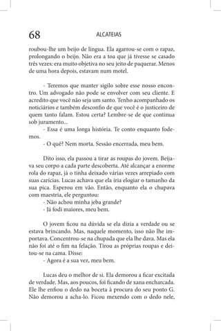 ALCATEIAS68
roubou-lhe um beijo de língua. Ela agarrou-se com o rapaz,
prolongando o beijo. Não era a toa que já tivesse se casado
três vezes: era muito objetiva no seu jeito de paquerar. Menos
de uma hora depois, estavam num motel.
- Teremos que manter sigilo sobre esse nosso encon-
tro. Um advogado não pode se envolver com seu cliente. E
acredito que você não seja um santo. Tenho acompanhado os
noticiários e também desconfio de que você é o justiceiro de
quem tanto falam. Estou certa? Lembre-se de que continua
sob juramento...
- Essa é uma longa história. Te conto enquanto fode-
mos.
- O quê? Nem morta. Sessão encerrada, meu bem.
Dito isso, ela passou a tirar as roupas do jovem. Beija-
va seu corpo a cada parte descoberta. Até alcançar a enorme
rola do rapaz, já o tinha deixado várias vezes arrepiado com
suas carícias. Lucas achava que ela iria elogiar o tamanho da
sua pica. Esperou em vão. Então, enquanto ela o chupava
com maestria, ele perguntou:
- Não achou minha jeba grande?
- Já fodi maiores, meu bem.
O jovem ficou na dúvida se ela dizia a verdade ou se
estava brincando. Mas, naquele momento, isso não lhe im-
portava. Concentrou-se na chupada que ela lhe dava. Mas ela
não foi até o fim na felação. Tirou as próprias roupas e dei-
tou-se na cama. Disse:
- Agora é a sua vez, meu bem.
Lucas deu o melhor de si. Ela demorou a ficar excitada
de verdade. Mas, aos poucos, foi ficando de xana encharcada.
Ele lhe enfiou o dedo na boceta à procura do seu ponto G.
Não demorou a acha-lo. Ficou mexendo com o dedo nele,
 