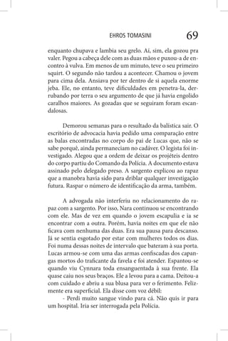 EHROS TOMASINI 69
enquanto chupava e lambia seu grelo. Aí, sim, ela gozou pra
valer. Pegou a cabeça dele com as duas mãos e puxou-a de en-
contro à vulva. Em menos de um minuto, teve o seu primeiro
squirt. O segundo não tardou a acontecer. Chamou o jovem
para cima dela. Ansiava por ter dentro de si aquela enorme
jeba. Ele, no entanto, teve dificuldades em penetra-la, der-
rubando por terra o seu argumento de que já havia engolido
caralhos maiores. As gozadas que se seguiram foram escan-
dalosas.
Demorou semanas para o resultado da balística sair. O
escritório de advocacia havia pedido uma comparação entre
as balas encontradas no corpo do pai de Lucas que, não se
sabe porquê, ainda permaneciam no cadáver. O legista foi in-
vestigado. Alegou que a ordem de deixar os projéteis dentro
do corpo partiu do Comando da Polícia. A documento estava
assinado pelo delegado preso. A sargento explicou ao rapaz
que a manobra havia sido para driblar qualquer investigação
futura. Raspar o número de identificação da arma, também.
A advogada não interferiu no relacionamento do ra-
paz com a sargento. Por isso, Nara continuou se encontrando
com ele. Mas de vez em quando o jovem escapulia e ia se
encontrar com a outra. Porém, havia noites em que ele não
ficava com nenhuma das duas. Era sua pausa para descanso.
Já se sentia esgotado por estar com mulheres todos os dias.
Foi numa dessas noites de intervalo que bateram à sua porta.
Lucas armou-se com uma das armas confiscadas dos capan-
gas mortos do traficante da favela e foi atender. Espantou-se
quando viu Cynnara toda ensanguentada à sua frente. Ela
quase caiu nos seus braços. Ele a levou para a cama. Deitou-a
com cuidado e abriu a sua blusa para ver o ferimento. Feliz-
mente era superficial. Ela disse com voz débil:
- Perdi muito sangue vindo para cá. Não quis ir para
um hospital. Iria ser interrogada pela Polícia.
 