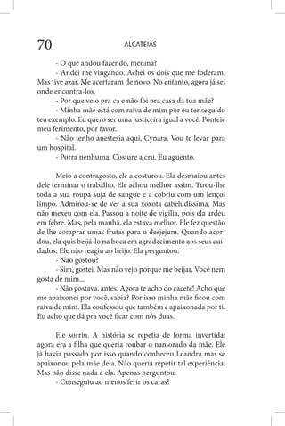 ALCATEIAS70
- O que andou fazendo, menina?
- Andei me vingando. Achei os dois que me foderam.
Mas tive azar. Me acertaram de novo. No entanto, agora já sei
onde encontra-los.
- Por que veio pra cá e não foi pra casa da tua mãe?
- Minha mãe está com raiva de mim por eu ter seguido
teu exemplo. Eu quero ser uma justiceira igual a você. Ponteie
meu ferimento, por favor.
- Não tenho anestesia aqui, Cynara. Vou te levar para
um hospital.
- Porra nenhuma. Costure a cru. Eu aguento.
Meio a contragosto, ele a costurou. Ela desmaiou antes
dele terminar o trabalho. Ele achou melhor assim. Tirou-lhe
toda a sua roupa suja de sangue e a cobriu com um lençol
limpo. Admirou-se de ver a sua xoxota cabeludíssima. Mas
não mexeu com ela. Passou a noite de vigília, pois ela ardeu
em febre. Mas, pela manhã, ela estava melhor. Ele fez questão
de lhe comprar umas frutas para o desjejum. Quando acor-
dou, ela quis beijá-lo na boca em agradecimento aos seus cui-
dados. Ele não reagiu ao beijo. Ela perguntou:
- Não gostou?
- Sim, gostei. Mas não vejo porque me beijar. Você nem
gosta de mim...
- Não gostava, antes. Agora te acho do cacete! Acho que
me apaixonei por você, sabia? Por isso minha mãe ficou com
raiva de mim. Ela confessou que também é apaixonada por ti.
Eu acho que dá pra você ficar com nós duas.
Ele sorriu. A história se repetia de forma invertida:
agora era a filha que queria roubar o namorado da mãe. Ele
já havia passado por isso quando conheceu Leandra mas se
apaixonou pela mãe dela. Não queria repetir tal experiência.
Mas não disse nada a ela. Apenas perguntou:
- Conseguiu ao menos ferir os caras?
 