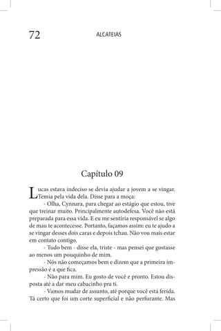 ALCATEIAS72
Capítulo 09
Lucas estava indeciso se devia ajudar a jovem a se vingar.
Temia pela vida dela. Disse para a moça:
- Olha, Cynnara, para chegar ao estágio que estou, tive
que treinar muito. Principalmente autodefesa. Você não está
preparada para essa vida. E eu me sentiria responsável se algo
de mau te acontecesse. Portanto, façamos assim: eu te ajudo a
se vingar desses dois caras e depois tchau. Não vou mais estar
em contato contigo.
- Tudo bem - disse ela, triste - mas pensei que gostasse
ao menos um pouquinho de mim.
- Nós não começamos bem e dizem que a primeira im-
pressão é a que fica.
- Não para mim. Eu gosto de você e pronto. Estou dis-
posta até a dar meu cabacinho pra ti.
- Vamos mudar de assunto, até porque você está ferida.
Tá certo que foi um corte superficial e não perfurante. Mas
 