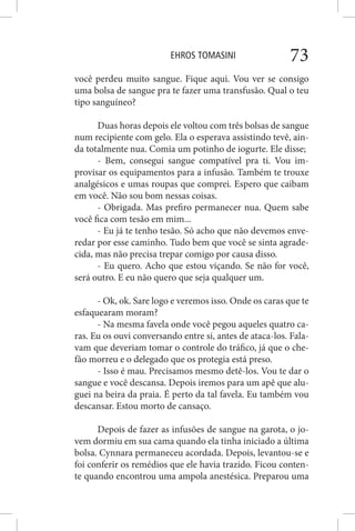 EHROS TOMASINI 73
você perdeu muito sangue. Fique aqui. Vou ver se consigo
uma bolsa de sangue pra te fazer uma transfusão. Qual o teu
tipo sanguíneo?
Duas horas depois ele voltou com três bolsas de sangue
num recipiente com gelo. Ela o esperava assistindo tevê, ain-
da totalmente nua. Comia um potinho de iogurte. Ele disse;
- Bem, consegui sangue compatível pra ti. Vou im-
provisar os equipamentos para a infusão. Também te trouxe
analgésicos e umas roupas que comprei. Espero que caibam
em você. Não sou bom nessas coisas.
- Obrigada. Mas prefiro permanecer nua. Quem sabe
você fica com tesão em mim...
- Eu já te tenho tesão. Só acho que não devemos enve-
redar por esse caminho. Tudo bem que você se sinta agrade-
cida, mas não precisa trepar comigo por causa disso.
- Eu quero. Acho que estou viçando. Se não for você,
será outro. E eu não quero que seja qualquer um.
- Ok, ok. Sare logo e veremos isso. Onde os caras que te
esfaquearam moram?
- Na mesma favela onde você pegou aqueles quatro ca-
ras. Eu os ouvi conversando entre si, antes de ataca-los. Fala-
vam que deveriam tomar o controle do tráfico, já que o che-
fão morreu e o delegado que os protegia está preso.
- Isso é mau. Precisamos mesmo detê-los. Vou te dar o
sangue e você descansa. Depois iremos para um apê que alu-
guei na beira da praia. É perto da tal favela. Eu também vou
descansar. Estou morto de cansaço.
Depois de fazer as infusões de sangue na garota, o jo-
vem dormiu em sua cama quando ela tinha iniciado a última
bolsa. Cynnara permaneceu acordada. Depois, levantou-se e
foi conferir os remédios que ele havia trazido. Ficou conten-
te quando encontrou uma ampola anestésica. Preparou uma
 