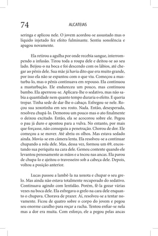 ALCATEIAS74
seringa e aplicou nele. O jovem acordou-se assustado mas o
líquido injetado fez efeito fulminante. Sentiu sonolência e
apagou novamente.
Ela retirou a agulha por onde recebia sangue, interrom-
pendo a infusão. Tirou toda a roupa dele e deitou-se ao seu
lado. Beijou-o na boca e foi descendo com os lábios, até che-
gar ao pênis dele. Sua mãe já havia dito que era muito grande,
por isso ela não se espantou com o que viu. Começou a mas-
turba-lo, mas o pênis continuava em repouso. Ela continuou
a masturbação. Ele endureceu um pouco, mas continuou
bambo. Ela aperreou-se. Aplicara-lhe o sedativo, mas não sa-
bia a quantidade nem quanto tempo duraria o efeito. E queria
trepar. Tinha sede de dar-lhe o cabaço. Esfregou-se nele. Ro-
çou sua xoxotinha em seu rosto. Nada. Então, desesperada,
resolveu chupá-lo. Demorou um pouco mas o ato finalmente
o deixou excitado. Então, ela se acocorou sobre ele. Pegou
o pau já duro e apontou para a vulva. No entanto, por mais
que forçasse, não conseguiu a penetração. Chorou de dor. Ele
começou a se mover. Até abriu os olhos. Mas estava sedado
ainda. Movia-se em câmera lenta. Ela resolveu-se a continuar
chupando a rola dele. Mas, dessa vez, formou um 69, encos-
tando sua periquita na cara dele. Gemeu contente quando ele
levantou penosamente as mãos e a tocou nas ancas. Ela parou
de chupa-lo e ajeitou o travesseiro sob a cabeça dele. Depois,
voltou a posição anterior.
Lucas passou a lambê-la na xoxota e chupar o seu gre-
lo. Mas ainda não estava totalmente recuperado do sedativo.
Continuava agindo com lentidão. Porém, fê-la gozar várias
vezes na boca dele. Ela esfregava o grelo na cara dele enquan-
to o chupava. Chorava de prazer. Aí, resolveu-se a tentar no-
vamente. Ficou de quatro sobre o corpo do jovem e pegou
seu enorme caralho para roçar a racha. Tentou enfiar-se nela
mas a dor era muita. Com esforço, ele a pegou pelas ancas
 
