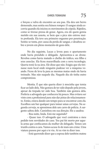 EHROS TOMASINI 75
e forçou a vulva de encontro ao seu pau. Ela deu um berro
demorado, mas sentiu seu hímen romper. O sangue ainda es-
corria quando ela iniciou os movimentos de cópula. Rápidos,
como se tivesse pressa de gozar. Agora, era ele quem gemia
metido em sua xoxota, se bem que a pica não entrou mui-
to profunda. Ela teve seu primeiro orgasmo por penetração.
Sentiu-se tonta, por causa da perda de sangue, e desabou so-
bre o jovem em pleno momento de gozo dele.
No dia seguinte, Lucas a levou para o apartamento
onde havia prendido o delegado. Apresentou-a ao drone.
Revelou como havia matado o chefão do tráfico, seu filho e
seus asseclas. Ela ficou maravilhada com a nova tecnologia.
Queria testá-la na área. Ele disse que não. Exigiu que ela trei-
nasse num local onde ninguém pudesse ver a máquina vo-
ando. Ficou de leva-la para as mesmas matas onde ele havia
treinado. Mas não naquele dia. Naquele dia ele tinha outro
compromisso.
Mentia. É que não queria dizer à mocinha que temia
ficar ao lado dela. Não gostara de ter sido dopado pela jovem,
apesar da trepada ter sido boa. Também não gostava dela.
Preferia a advogada que conhecera há pouco. Mas evitava ser
visto com a profissional para não dar pistas do relacionamen-
to. Então, estava dando um tempo para se encontrar com ela.
Escolheu um bar qualquer para tomar umas cervejas. Na se-
gunda cerveja, se aproximou dele um carro de polícia. A sar-
gento saltou dele. Caminhou em sua direção. Ele a saudou:
- Boa noite, linda. Está me seguindo?
- Quase isso. O advogado que você contratou a meu
pedido tem novidades do caso. Teu pai foi morto por aque-
la arma que confiscamos da mulher do delegado. Temos um
trunfo contra o cara. Vamos acusa-lo de mais um crime. Uma
viatura passou por aqui e te viu. Aí eu vim te dizer isso.
- Está querendo dizer que a esposa dele também matou
 