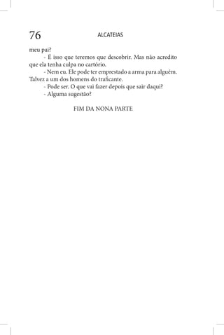 ALCATEIAS76
meu pai?
- É isso que teremos que descobrir. Mas não acredito
que ela tenha culpa no cartório.
- Nem eu. Ele pode ter emprestado a arma para alguém.
Talvez a um dos homens do traficante.
- Pode ser. O que vai fazer depois que sair daqui?
- Alguma sugestão?
FIM DA NONA PARTE
 