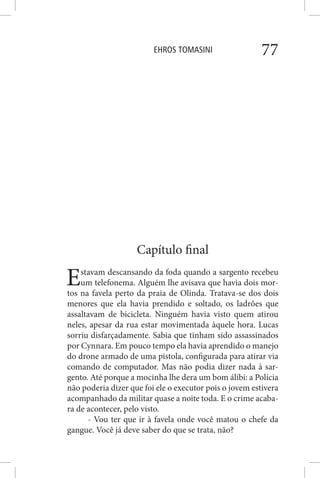 EHROS TOMASINI 77
Capítulo final
Estavam descansando da foda quando a sargento recebeu
um telefonema. Alguém lhe avisava que havia dois mor-
tos na favela perto da praia de Olinda. Tratava-se dos dois
menores que ela havia prendido e soltado, os ladrões que
assaltavam de bicicleta. Ninguém havia visto quem atirou
neles, apesar da rua estar movimentada àquele hora. Lucas
sorriu disfarçadamente. Sabia que tinham sido assassinados
por Cynnara. Em pouco tempo ela havia aprendido o manejo
do drone armado de uma pistola, configurada para atirar via
comando de computador. Mas não podia dizer nada à sar-
gento. Até porque a mocinha lhe dera um bom álibi: a Polícia
não poderia dizer que foi ele o executor pois o jovem estivera
acompanhado da militar quase a noite toda. E o crime acaba-
ra de acontecer, pelo visto.
- Vou ter que ir à favela onde você matou o chefe da
gangue. Você já deve saber do que se trata, não?
 
