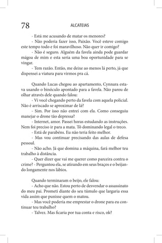 ALCATEIAS78
- Está me acusando de matar os menores?
- Não poderia fazer isso, Paixão. Você esteve comigo
este tempo todo e foi maravilhoso. Não quer ir comigo?
- Não é seguro. Alguém da favela ainda pode guardar
mágoa de mim e esta seria uma boa oportunidade para se
vingar.
- Tem razão. Então, me deixe ao menos lá perto, já que
dispensei a viatura para virmos pra cá.
Quando Lucas chegou ao apartamento, Cynnara esta-
va usando o binóculo apontado para a favela. Não parou de
olhar através dele quando falou:
- Vi você chegando perto da favela com aquela policial.
Não é arriscado se aproximar de lá?
- Sim. Por isso não entrei com ela. Como conseguiu
manejar o drone tão depressa?
- Internet, amor. Passei horas estudando as instruções.
Nem foi preciso ir para a mata. Tô dominando legal o treco.
- Está de parabéns. Eu não teria feito melhor.
- Mas vou continuar precisando das aulas de defesa
pessoal.
- Não acho. Já que domina a máquina, fará melhor teu
trabalho à distância.
- Quer dizer que vai me querer como parceira contra o
crime? - Perguntou ela, se atirando em seus braços e o beijan-
do longamente nos lábios.
Quando terminaram o beijo, ele falou:
- Acho que não. Estou perto de desvendar o assassinato
do meu pai. Prometi diante do seu túmulo que largaria essa
vida assim que punisse quem o matou.
- Mas você poderia me emprestar o drone para eu con-
tinuar teu trabalho?
- Talvez. Mas ficaria por tua conta e risco, ok?
 