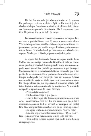 EHROS TOMASINI 79
Ela lhe deu outro beijo. Mas sentiu dor no ferimento.
Ele pediu que ela fosse se deitar. Aplicou-lhe uma injeção e
ela dormiu logo. Examinou seu ferimento. Estava infecciona-
do. Passou uma pomada cicatrizante e lhe fez um novo cura-
tivo. Depois, deitou-se ao lado da moça.
Lucas continuou se encontrando com a advogada Jan-
na, com a policial Nara, com Cynnara e com a mãe desta,
Vilma. Mas precisava escolher. Não dava para continuar en-
ganando as quatro por muito tempo. E estava gostando mes-
mo de Janna. Deu trabalho dispensar as outras. Mas ele con-
seguiu. Aí, chegou o dia do julgamento do delegado.
A sessão foi demorada. Janna advogava muito bem.
Melhor que sua antiga namorada, Gorethe. A balança come-
çou a pender pro lado de Lucas quando Janna acusou o dele-
gado Venceslau de ter matado pessoalmente o pai do rapaz.
Mostrou ao júri os resultados da balística provando que o tiro
partiu da mesma arma. Os argumentos foram tão convincen-
tes que a advogada Gorethe pediu para sair do caso. Achava
que seu cliente havia mentido para ela e isso a deixou irada.
Ela não perdoava quem a enganava. A sessão foi adiada pelo
juiz e todos se retiraram da sala de audiências. Aí a filha do
delegado se aproximou de Lucas dizendo:
- Preciso falar com você.
- Oi, Leandra. Diga o que quer...
- Quero dizer que não foi meu pai quem matou o teu.
Andei conversando com ele. Ele me confessou quem foi o
assassino. Mas eu só te direi se você for comigo a um motel.
Já te disse que guardei meu cabacinho do cu intacto pra você.
- Eu agora tenho namorada, Leandra. Não vai rolar.
- Não me importa que tenha namorada. - Disse ela irri-
tada - Não quero ter perdido esse tempo todo em vão.
- Tem outros rapazes a quem você pode muito bem se
entregar, garota.
 
