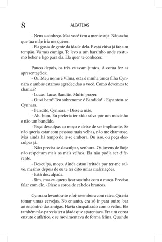 ALCATEIAS8
- Nem a conheço. Mas você tem a mente suja. Não acho
que tua mãe iria me querer.
- Ela gosta de gente da idade dela. E está viúva já faz um
tempão. Vamos comigo. Te levo a um barzinho onde costu-
mo beber e ligo para ela. Ela quer te conhecer.
Pouco depois, os três estavam juntos. A coroa fez as
apresentações:
- Oi. Meu nome é Vilma, esta é minha única filha Cyn-
nara e ambas estamos agradecidas a você. Como devemos te
chamar?
- Lucas. Lucas Bandito. Muito prazer.
- Ouvi bem? Teu sobrenome é Bandido? - Espantou-se
Cynnara.
- Bandito, Cynnara. - Disse a mãe.
- Ah, bom. Eu preferia ter sido salva por um mocinho
e não um bandido.
- Peça desculpas ao moço e deixe de ser implicante. Se
não queria estar com pessoas mais velhas, não me chamasse.
Mas ainda há tempo de ir-se embora. Ou isso, ou peça des-
culpas já.
- Não precisa se desculpar, senhora. Os jovens de hoje
não respeitam mais os mais velhos. Ela não podia ser dife-
rente.
- Desculpa, moço. Ainda estou irritada por ter-me sal-
vo, mesmo depois de eu te ter dito umas malcriações.
- Está desculpada.
- Sim, mas eu quero ficar sozinha com o moço. Preciso
falar com ele. -Disse a coroa de cabelos brancos.
Cynnara levantou-se e foi-se embora com raiva. Queria
tomar umas cervejas. No entanto, era só ir para outro bar
ao encontro das amigas. Havia simpatizado com o velho. Ele
também não parecia ter a idade que aparentava. Era um coroa
enxuto e atlético, e se movimentava de forma felina. Quando
 