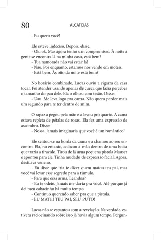 ALCATEIAS80
- Eu quero você!
Ele esteve indeciso. Depois, disse:
- Ok, ok. Mas agora tenho um compromisso. À noite a
gente se encontra lá na minha casa, está bem?
- Tua namorada não vai estar lá?
- Não. Por enquanto, estamos nos vendo em motéis.
- Está bem. Às oito da noite está bom?
No horário combinado, Lucas ouviu a cigarra da casa
tocar. Foi atender usando apenas de cueca que fazia perceber
o tamanho do pau dele. Ela o olhou com tesão. Disse:
- Uau. Me leva logo pra cama. Não quero perder mais
um segundo para te ter dentro de mim.
O rapaz a pegou pela mão e a levou pro quarto. A cama
estava repleta de pétalas de rosas. Ela fez uma expressão de
assombro. Disse:
- Nossa, jamais imaginaria que você é um romântico!
Ele sentou-se na borda da cama e a chamou ao seu en-
contro. Ela, no entanto, colocou a mão dentro de uma bolsa
que trazia a tiracolo. Tirou de lá uma pequena pistola Mauser
e apontou para ele. Tinha mudado de expressão facial. Agora,
destilava veneno.
- Eu disse que iria te dizer quem matou teu pai, mas
você vai levar esse segredo para a túmulo.
- Para que essa arma, Leandra?
- Eu te odeio. Jamais me daria pra você. Até porque já
dei meu cabacinho há muito tempo.
- Continuo querendo saber pra que a pistola.
- EU MATEI TEU PAI, SEU PUTO!
Lucas não se espantou com a revelação. Na verdade, es-
tivera raciocinando sobre isso já havia algum tempo. Pergun-
 