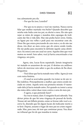 EHROS TOMASINI 81
tou calmamente pra ela:
- Por que fez isso, Leandra?
- Por que eu te amava e você me rejeitou. Nunca ouviu
falar que mulher rejeitada vira bicho? Quando descobri que
minha mãe fodia com teu pai, eu alertei o meu. Ele não quis
sujar as mãos de sangue e mandou dois capangas do trafi-
cante dar fim à vida dele. Mas não podia haver erros. Então,
eu liguei pro teu velho e pedi para me encontrar com ele.
Disse-lhe que estava precisando de cem reais e, se ele não me
desse, iria dizer ao meu coroa que ele estava sendo traído.
Ele me pediu para encontrá-lo defronte àquele caixa eletrô-
nico. Eu estava com um casal no carro. Aqueles dois que você
matou no motel. Sem saber, você já havia concretizado a tua
vingança, seu puto.
Agora, sim, Lucas ficou espantado. Jamais imaginaria
ter matado os assassinos do seu pai. O destino era ardiloso:
talvez ele morresse sem saber o que ela acabara de lhe dizer.
Perguntou:
- Você disse que havia matado meu velho. Agora já vem
com outra história.
- O casal se acorvadou quando viu tratar-se de um ve-
lho indefeso. Principalmente a mulher, que estava sendo ini-
ciada no crime. Aquela seria sua primeira missão. O namo-
rado dela já havia matado antes. Foi quando eu tomei a arma
das mãos dela e atirei duas vezes contra o urso do meu pai.
- E agora, o que pretende fazer?
- Eu vou te matar, claro. E ninguém ficará sabendo. Vou
deixar pistas de que foi uma vingança do pessoal da favela.
Trouxe até um bilhete pronto, como se tivesse sido você a es-
creve-lo, dizendo que foi algum lacaio do traficante morto a
te ferir. Depois, assumo o lugar do meu pai no crime organi-
zado. Mas, para isso, ele tem que continuar preso. Vou dizer
no tribunal que foi ele que mandou te matar.
 