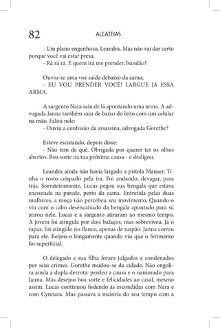 ALCATEIAS82
- Um plano engenhoso, Leandra. Mas não vai dar certo
porque você vai estar presa.
- Rá rá rá. E quem irá me prender, bundão?
Ouviu-se uma voz saída debaixo da cama;
- EU VOU PRENDER VOCÊ! LARGUE JÁ ESSA
ARMA.
A sargento Nara saiu de lá apontando uma arma. A ad-
vogada Janna também saiu de baixo do leito com um celular
na mão. Falou nele:
- Ouviu a confissão da assassina, advogada Gorethe?
Esteve escutando, depois disse:
- Não tem de quê. Obrigada por querer ter os olhos
abertos. Boa sorte na tua próxima causa - e desligou.
Leandra ainda não havia largado a pistola Mauser. Ti-
nha o rosto crispado pela ira. Foi andando, devagar, para
trás. Sorrateiramente, Lucas pegou sua bengala que estava
encostada na parede, perto da cama. Entretida pelas duas
mulheres, a moça não percebeu seu movimento. Quando o
viu com o cabo desencaixado da bengala apontado para si,
atirou nele. Lucas e a sargento atiraram ao mesmo tempo.
A jovem foi atingida por dois balaços, mas sobreviveu. Já o
rapaz, foi atingido no flanco, apenas de raspão. Janna correu
para ele. Beijou-o longamente quando viu que o ferimento
foi superficial.
O delegado e sua filha foram julgados e condenados
por seus crimes. Gorethe mudou-se da cidade. Não engoli-
ra ainda a dupla derrota: perdeu a causa e o namorado para
Janna. Mas desejou boa sorte e felicidades ao casal, mesmo
assim. Lucas continuou fodendo às escondidas com Nara e
com Cynnara. Mas passava a maioria do seu tempo com a
 