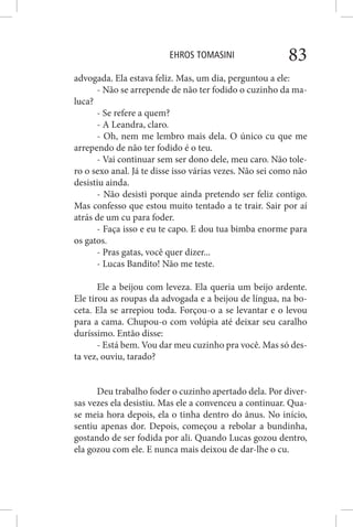 EHROS TOMASINI 83
advogada. Ela estava feliz. Mas, um dia, perguntou a ele:
- Não se arrepende de não ter fodido o cuzinho da ma-
luca?
- Se refere a quem?
- A Leandra, claro.
- Oh, nem me lembro mais dela. O único cu que me
arrependo de não ter fodido é o teu.
- Vai continuar sem ser dono dele, meu caro. Não tole-
ro o sexo anal. Já te disse isso várias vezes. Não sei como não
desistiu ainda.
- Não desisti porque ainda pretendo ser feliz contigo.
Mas confesso que estou muito tentado a te trair. Sair por aí
atrás de um cu para foder.
- Faça isso e eu te capo. E dou tua bimba enorme para
os gatos.
- Pras gatas, você quer dizer...
- Lucas Bandito! Não me teste.
Ele a beijou com leveza. Ela queria um beijo ardente.
Ele tirou as roupas da advogada e a beijou de língua, na bo-
ceta. Ela se arrepiou toda. Forçou-o a se levantar e o levou
para a cama. Chupou-o com volúpia até deixar seu caralho
duríssimo. Então disse:
- Está bem. Vou dar meu cuzinho pra você. Mas só des-
ta vez, ouviu, tarado?
Deu trabalho foder o cuzinho apertado dela. Por diver-
sas vezes ela desistiu. Mas ele a convenceu a continuar. Qua-
se meia hora depois, ela o tinha dentro do ânus. No início,
sentiu apenas dor. Depois, começou a rebolar a bundinha,
gostando de ser fodida por ali. Quando Lucas gozou dentro,
ela gozou com ele. E nunca mais deixou de dar-lhe o cu.
 
