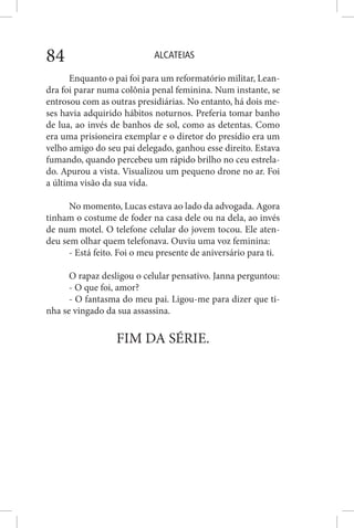 ALCATEIAS84
Enquanto o pai foi para um reformatório militar, Lean-
dra foi parar numa colônia penal feminina. Num instante, se
entrosou com as outras presidiárias. No entanto, há dois me-
ses havia adquirido hábitos noturnos. Preferia tomar banho
de lua, ao invés de banhos de sol, como as detentas. Como
era uma prisioneira exemplar e o diretor do presídio era um
velho amigo do seu pai delegado, ganhou esse direito. Estava
fumando, quando percebeu um rápido brilho no ceu estrela-
do. Apurou a vista. Visualizou um pequeno drone no ar. Foi
a última visão da sua vida.
No momento, Lucas estava ao lado da advogada. Agora
tinham o costume de foder na casa dele ou na dela, ao invés
de num motel. O telefone celular do jovem tocou. Ele aten-
deu sem olhar quem telefonava. Ouviu uma voz feminina:
- Está feito. Foi o meu presente de aniversário para ti.
O rapaz desligou o celular pensativo. Janna perguntou:
- O que foi, amor?
- O fantasma do meu pai. Ligou-me para dizer que ti-
nha se vingado da sua assassina.
FIM DA SÉRIE.
 