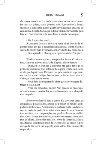 EHROS TOMASINI 9
ela parou a moto no bar onde costumava tomar umas cerve-
jas com sua galera, ainda pensava nele. E, se conhecia bem a
sua mãe, a coroa iria querer pagar a providencial atuação do
cara com a boceta. Sabia que a dona Vilma estava doida para
transar. Não houvera feito isso desde a morte do seu pai.
- Você ainda faz sexo?
A conversa do casal já estava neste nível, depois de al-
gumas horas em que a mocinha saiu da mesa. Vilma estava se
sentindo muito bem à vontade com o velhote. Ele respondeu:
- Sim, quando tenho alguma oportunidade. Por quê?
Ela demorou um pouco a responder. Suava. O peito ar-
fava, como se estivesse excitada. Depois, ela confessou:
- Olha, eu sei que não é conversa pra gente ter logo no
primeiro encontro, mas estou já há algum tempo sem sexo,
desde que fiquei viúva. Por isso, vim pelo caminho já pensan-
do em dar uma contigo. Porém, sou muito ansiosa: não sei
disfarçar meus sentimentos.
- Você deve estar querendo dizer que não consegue dis-
farçar a tesão, não?
- Você me entendeu. Topas? Não precisa se preocupar
se não tem mais ereção. Eu me contento com uma chupadi-
nha no grelo.
Ele esteve olhando para a coroa. Ela devia ter cerca de
cinquenta e poucos anos, apesar de possuir os cabelos com-
pletamente brancos. Achou que ela preferia pinta-los daquela
cor, ao invés de preto. Seus seios ainda eram firmes. Sua cin-
tura era fina, em comparação aos quadris. Era uma mulhe-
rão, apesar de ter, no máximo, um metro e sessenta centíme-
tros de altura. Ele media mais de 1,80m de tamanho. Mas as
suas feições denotavam mais de setenta anos de idade. A pele
enrugada lhe dava um aspecto mais velho. Ele, finalmente,
respondeu:
 