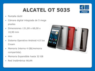 ALCATEL OT 5035
 Pantalla táctil
 Cámara digital integrada de 5 mega
pixeles
 Dimensiones 131,00 x 68,00 x
10,90 mm
 mm
 Sistema Operativo Android 4.0 Ice
Cream
 Memoria Interna 4 GB(memoria
compartida).
 Memoria Expandible hasta 32 GB
 Red Inalámbrica WLAN
 