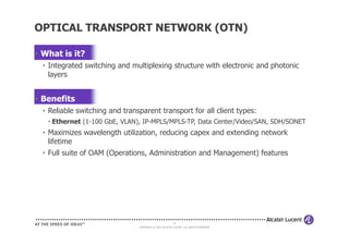 • What is it?
• Integrated switching and multiplexing structure with electronic and photonic
layers
• Benefits
• Reliable switching and transparent transport for all client types:
• Ethernet (1-100 GbE, VLAN), IP-MPLS/MPLS-TP, Data Center/Video/SAN, SDH/SONET
OPTICAL TRANSPORT NETWORK (OTN)
14
COPYRIGHT © 2013 ALCATEL-LUCENT. ALL RIGHTS RESERVED.
• Ethernet (1-100 GbE, VLAN), IP-MPLS/MPLS-TP, Data Center/Video/SAN, SDH/SONET
• Maximizes wavelength utilization, reducing capex and extending network
lifetime
• Full suite of OAM (Operations, Administration and Management) features
 