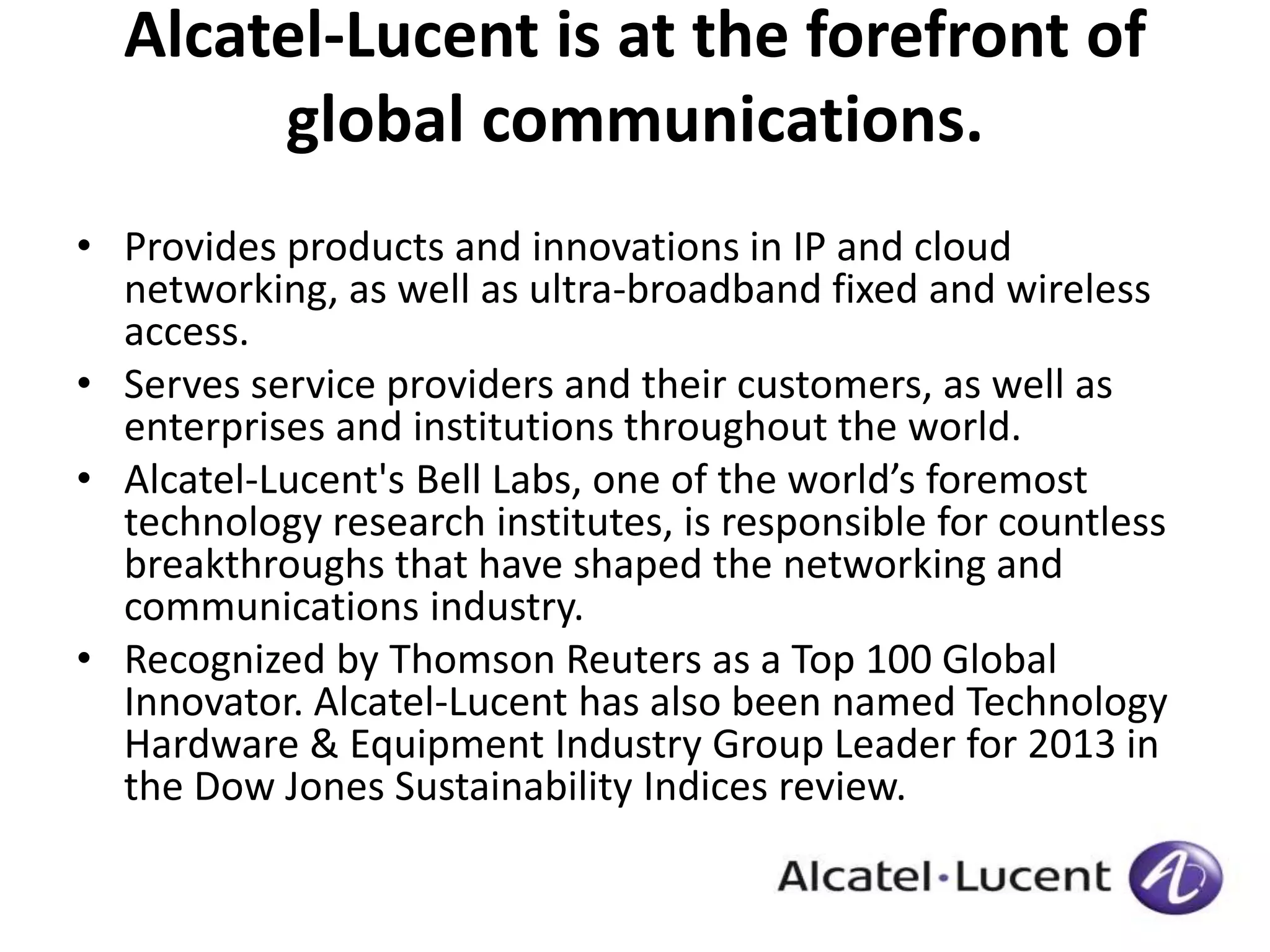 Alcatel-Lucent is at the forefront of 
global communications. 
• Provides products and innovations in IP and cloud 
networking, as well as ultra-broadband fixed and wireless 
access. 
• Serves service providers and their customers, as well as 
enterprises and institutions throughout the world. 
• Alcatel-Lucent's Bell Labs, one of the world’s foremost 
technology research institutes, is responsible for countless 
breakthroughs that have shaped the networking and 
communications industry. 
• Recognized by Thomson Reuters as a Top 100 Global 
Innovator. Alcatel-Lucent has also been named Technology 
Hardware & Equipment Industry Group Leader for 2013 in 
the Dow Jones Sustainability Indices review. 
 