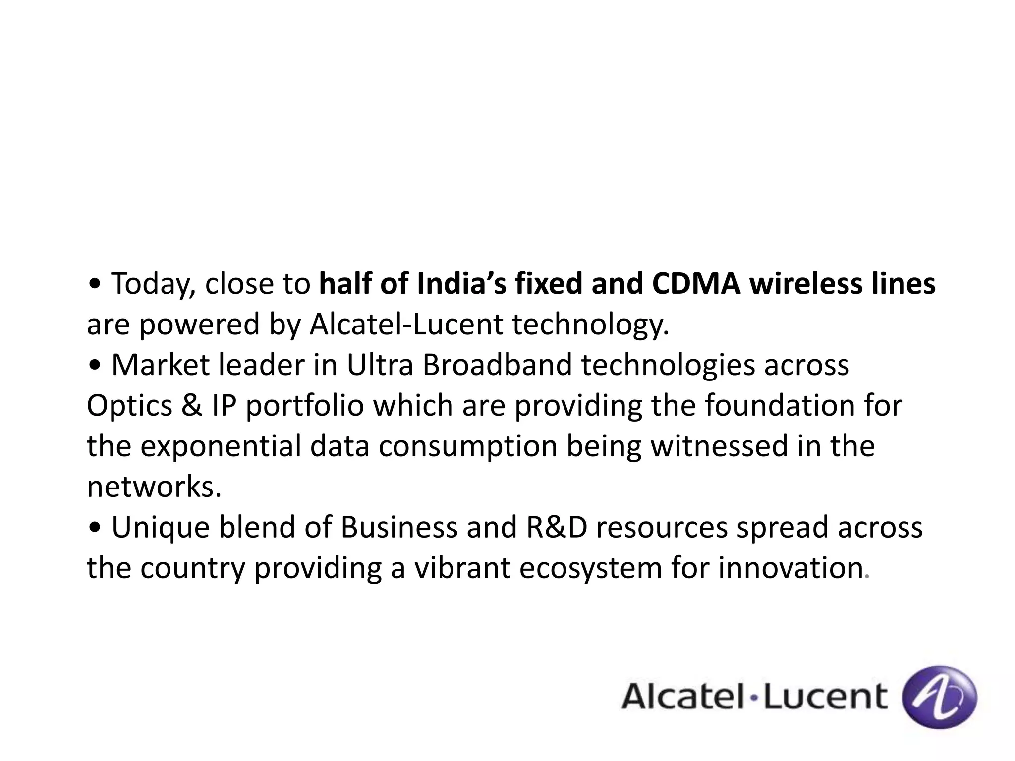• Today, close to half of India’s fixed and CDMA wireless lines 
are powered by Alcatel-Lucent technology. 
• Market leader in Ultra Broadband technologies across 
Optics & IP portfolio which are providing the foundation for 
the exponential data consumption being witnessed in the 
networks. 
• Unique blend of Business and R&D resources spread across 
the country providing a vibrant ecosystem for innovation. 
 
