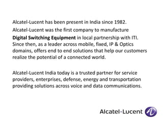 Alcatel-Lucent has been present in India since 1982. 
Alcatel-Lucent was the first company to manufacture 
Digital Switching Equipment in local partnership with ITI. 
Since then, as a leader across mobile, fixed, IP & Optics 
domains, offers end to end solutions that help our customers 
realize the potential of a connected world. 
Alcatel-Lucent India today is a trusted partner for service 
providers, enterprises, defense, energy and transportation 
providing solutions across voice and data communications. 
 