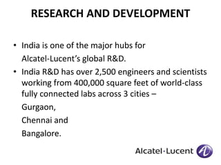 RESEARCH AND DEVELOPMENT 
• India is one of the major hubs for 
Alcatel-Lucent’s global R&D. 
• India R&D has over 2,500 engineers and scientists 
working from 400,000 square feet of world-class 
fully connected labs across 3 cities – 
Gurgaon, 
Chennai and 
Bangalore. 
 