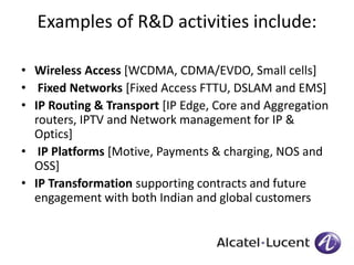 Examples of R&D activities include: 
• Wireless Access [WCDMA, CDMA/EVDO, Small cells] 
• Fixed Networks [Fixed Access FTTU, DSLAM and EMS] 
• IP Routing & Transport [IP Edge, Core and Aggregation 
routers, IPTV and Network management for IP & 
Optics] 
• IP Platforms [Motive, Payments & charging, NOS and 
OSS] 
• IP Transformation supporting contracts and future 
engagement with both Indian and global customers 
 