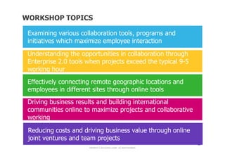 WORKSHOP TOPICS

 Examining various collaboration tools, programs and
 initiatives which maximize employee interaction

 Understanding the opportunities in collaboration through
 Enterprise 2.0 tools when projects exceed the typical 9-5
 working hour
 Effectively connecting remote geographic locations and
 employees in different sites through online tools
 Driving business results and building international
 communities online to maximize projects and collaborative
 working

 Reducing costs and driving business value through online
 joint ventures and team projects
                                               11

                      COPYRIGHT © 2012 ALCATEL-LUCENT. ALL RIGHTS RESERVED.
 