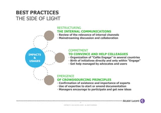 BEST PRACTICES
THE SIDE OF LIGHT
               RESTRUCTURING
               THE INTERNAL COMMUNICATIONS
               - Review of the relevance of internal channels
               - Mainstreaming discussion and collaboration



                           COMMITMENT
    IMPACTS                TO CONVINCE AND HELP COLLEAGUES
       &                   - Organization of “Cafés Engage” in several countries
     USAGES                - Birth of initiatives directly and only within “Engage”
                           - Get help managed by advocates and users



               EMERGENCE
               OF CROWDSOURCING PRINCIPLES
               - Confirmation of existence and importance of experts
               - Use of expertise to start or amend documentation
               - Managers encourage to participate and get new ideas



                                             24

                    COPYRIGHT © 2012 ALCATEL-LUCENT. ALL RIGHTS RESERVED.
 