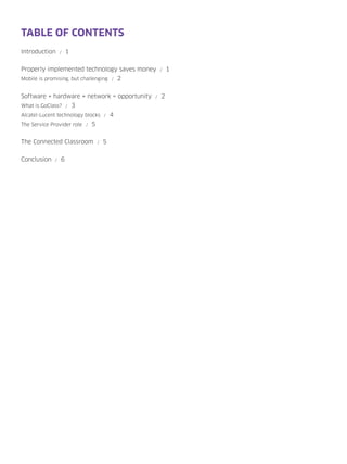 TABLE OF CONTENTS
Introduction     /   1


Properly implemented technology saves money       /   1
Mobile is promising, but challenging / 2


Software + hardware + network = opportunity   /   2
What is GoClass? / 3
Alcatel-Lucent technology blocks / 4
The Service Provider role / 5


The Connected Classroom         /   5


Conclusion   /   6
 