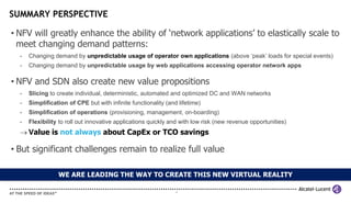 SUMMARY PERSPECTIVE

• NFV will greatly enhance the ability of ‘network applications’ to elastically scale to
  meet changing demand patterns:
  -   Changing demand by unpredictable usage of operator own applications (above ‘peak’ loads for special events)
  -   Changing demand by unpredictable usage by web applications accessing operator network apps

• NFV and SDN also create new value propositions
  -   Slicing to create individual, deterministic, automated and optimized DC and WAN networks
  -   Simplification of CPE but with infinite functionality (and lifetime)
  -   Simplification of operations (provisioning, management, on-boarding)
  -   Flexibility to roll out innovative applications quickly and with low risk (new revenue opportunities)
   Value is not always about CapEx or TCO savings

• But significant challenges remain to realize full value

                 WE ARE LEADING THE WAY TO CREATE THIS NEW VIRTUAL REALITY

                                                                19
 