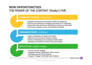 NEW OPPORTUNITIES
THE POWER OF THE CONTENT (finally!) FOR

       COMMUNICATIONS | Perspectives

             • Integrate individual communications within the global one
             • Re-focus the importance of tagging and opting-in for individuals
             • Reduce the noise and bet on serendipity to spread up information
             • Community manager as new communication manager


       ORGANIZATIONS | Initiatives
              •   Faster consideration of reality of the field
              •   Influence of community in decision making
              •   Review of Marketing-Communications “deliverables”
              •   Advocates and Experts in front to help and support


      INNOVATIONS | Speed of ideas

              • “Fly our own jet” strategy
              • Integrate external collaboration within internal
              • Immediate success stories sharing
              • Integrate “Engage” within Bell Labs initiatives
                                                       14

                              COPYRIGHT © 2012 ALCATEL-LUCENT. ALL RIGHTS RESERVED.
 