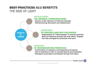 BEST PRACTICES ALU BENEFITS
THE SIDE OF LIGHT
              RESTRUCTURING
              THE INTERNAL COMMUNICATIONS
              - Review of the relevance of internal channels
              - Mainstreaming discussion and collaboration



                          COMMITMENT
    IMPACTS               TO CONVINCE AND HELP COLLEAGUES
       &                  - Organization of “Cafés Engage” in several countries
     USAGES               - Birth of initiatives directly and only within “Engage”
                          - Get help managed by advocates and users



              EMERGENCE
              OF CROWDSOURCING PRINCIPLES
              - Confirmation of existence and importance of experts
              - Use of expertise to start or amend ideas & documentation
              - Managers encourage to participate and get new ideas



                                            7

                   COPYRIGHT © 2012 ALCATEL-LUCENT. ALL RIGHTS RESERVED.
 