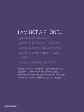 I am not a phone…
I am your security agent.
I am your contact center agent.
I am your meeting room assistant.
I am your factory administration
assistant.
I am your personal assistant.
In fact, IP Touch can be what you want it to be,
because it’s an entirely applications-based
medium for enterprise communication, fully open
to any application or service you can imagine.
2
8 series IP TOUCH PHONES
Alcatel-Lucent enterprise
 