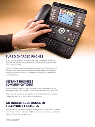 3
8 series IP Touch phones
Alcatel-Lucent enterprise
TURBO CHARGED PHONES
As part of the Alcatel-Lucent professional line, these IP phones are full-featured
with integrated IP connectivity and telephony, bringing you the converged power
of data and voice over IP.
Besides its ability to support web-based business application, IP Touch brings you
optimized design; high-resolution, adjustable color or grayscale displays; superior
listening quality and ring tones; plus the freedom and connectivity of Bluetooth®
wireless technology.
INSTANT BUSINESS
COMMUNICATIONS
IP Touch phones are always on, ready to provide the best communication service,
whenever you need it, and to connect to other devices and applications in real time.
They’re fast, with easy-to-use feature buttons and interactive soft keys, making them
the ideal focal point for all your business communications.
AN UNBEATABLE RANGE OF
TELEPHONY FEATURES
IP Touch offers the full range of telephony services found in Alcatel-Lucent’s acclaimed
communication servers – Enterprise and Office – unsurpassed in terms of functionality,
features, reliability and quality of service.
 