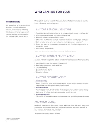 4
8 series IP Touch phones
Alcatel-Lucent enterprise
Who can I be for you?
Move up to IP Touch for a wealth of services, from unified communication to security,
travel and meeting room management:
I AM YOUR PERSONAL ASSISTANT
•	 Provide a single multimedia mailbox for all messages, including voice, e-mail and fax.*
•	 Never miss unanswered VIP calls thanks to the call log.*
•	 Access the universal directory service easily.*
•	 Offer a “find me, follow me” facility to avoid caller frustration when trying to reach you.*
•	 Don’t be bothered by non-urgent calls when meeting important customers.*
•	 Record time spent on the phone and produce a periodic time report by client, file or
by-the-hour billing.
•	 And a host of other features...
*Based on Alcatel-Lucent Unified Communications features delivered through ICS or OpenTouch™ platforms
I AM YOUR CONTACT CENTER AGENT
Advanced and intuitive capabilities to boost contact center agents’ personal efficiency including:
•	 Login/logout in group, plus password management
•	 Agent status (on/off duty, pause, wrap-up)
•	 Group monitoring
•	 Queue information display
•	 Saturation indicator
I AM YOUR SECURITY AGENT
•	 Access control
Survey the entrance to the building, parking lot or remote building (video) and control
door opening from any Alcatel-Lucent IP Touch phone
•	 Building control
For any type of alarm, directly control the building security functions (such as closing
doors to cut off a fire or alerting employees and security services)
•	 Alarm management
Use IP Touch for immediate broadcast to all parties specified by company security procedures
AND MUCH MORE...
Remember, these existing services are just the beginning: You or one of our applications
partners can develop applications that customize IP Touch to the unique demands of
your business, thanks to its XML interface*.
*Not available on Alcatel-Lucent 4018 and 4008 IP Touch phones.
INBUILT SECURITY
Rest assured, the “IP” in Alcatel-Lucent
IP Touch is fully secured against
intrusion, eavesdropping or hacking.
With its powerful armory, you benefit
from the openness of an application,
safe from the risk of outside attack.
 