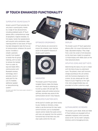 5
8 series IP Touch phones
Alcatel-Lucent enterprise
SUPERLATIVE SOUND QUALITY
Alcatel-Lucent IP Touch provides the
very best in sound quality, thanks
to a range of new advancements,
including wideband audio. IP Touch
phones offer a comprehensive range
of polyphonic ringtone melodies. Its
full-duplex, hands-free speakerphone
with acoustic echo cancellation, takes
listening comfort to new levels. IP Touch
has been designed to take the fuss out
of communication, whatever the sound
source. It enables a
smooth, automatic
transfer from headset
to hands-free for group
listening, with no need
to remove the handset
from its cradle. Its
top-end model offers
communication with
Bluetooth wireless
technology. And it
provides a built-in
audio port for the
use of a headset,
additional speaker
or teleconferencing
system.*
The Alcatel-Lucent 4068 IP Touch phones support a Bluetooth 1.2
wireless handset.
OPTIMIZED ERGONOMICS
IP Touch phones are conceived to
ensure the simplest, most intuitive
access to the powerful features of
Alcatel-Lucent systems.
NAVIGATOR
The Alcatel-Lucent IP Touch phone
navigator feature makes the display
more user- friendly by allowing you
to scroll up, down, left and right. The
navigator, along with context-sensitive
soft keys, provides easy access to the
communication servers’ many features.
DEDICATED FUNCTION KEYS
At the push of a button, gain direct access
to your mailbox or directory, simply
redial or ask the terminal for help. Audio
control functions, such as loudspeaker
volume control, hands-free audio control
and mute, are separate from the system’s
functional keys to facilitate easy and
clear audio control for the user.
DISPLAY
The Alcatel-Lucent IP Touch application
phones offer rich visual information on
large, adjustable displays. They range
from a one-line screen of 20 characters
on the most basic model to a graphical
1/4 VGA display with 4096 colors on the
most advanced phone.
INTUITIVE ICONS AND SOFT KEYS
Determining the status of a call is simple
with the help of easy-to-understand
icons. The phones’ smart soft functions
change according to the call context,
with the functions displayed on the
screens. So you always get the right
feature at your fingertips at the right
time. Extra programmable keys are
provided to further customize usage.
ALPHANUMERIC KEYBOARD
The Alcatel-Lucent 4028, 4038 and 4068
IP Touch phones are equipped with an
alphabetic keyboard, which provides
access to the “call by name” company
directory and to messaging services.
IP Touch enhanced functionality
 