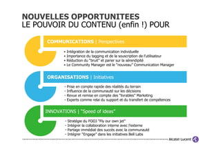 NOUVELLES OPPORTUNITEES
LE POUVOIR DU CONTENU (enfin !) POUR

      COMMUNICATIONS | Perspectives

            •    Intégration de la communication individuelle
            •    Importance du tagging et de la souscription de l’utilisateur
            •    Réduction du “bruit” et parier sur la sérendipité
            •    Le Community Manager est le “nouveau” Communication Manager


      ORGANISATIONS | Initiatives
             •   Prise en compte rapide des réalités du terrain
             •   Influence de la communauté sur les décisions
             •   Revue et remise en compte des “livrables” Marketing
             •   Experts comme relai du support et du transfert de compétences


     INNOVATIONS | “Speed of ideas”
             •   Stratégie du FOOJ “Fly our own jet”
             •   Intégrer la collaboration interne avec l’externe
             •   Partage immédiat des succès avec la communauté
             •   Intégrer “Engage” dans les initiatives Bell Labs
 