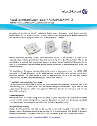Alcatel-Lucent OmniAccess Instant™ Access Points 92/93/105
 INSTANTTM VIRTUALIZATION OF WLAN SWITCH/CONTROLLER




 Alcatel-Lucent OmniAccess Instant™ virtualizes Alcatel-Lucent OmniAccess WLAN Switch/Controller
 capabilities on 802.11n access points (AP), creating a feature-rich enterprise- grade wireless LAN (WLAN)
 that delivers the affordability and simplicity of an entry-level Wi-Fi network.




 Offering impressive scalability, Alcatel-Lucent OmniAccess Instant can be installed at a single site or
 deployed across multiple geographically-dispersed locations. Up to 16 OmniAccess Instant APs can be
 controlled by a single AP that automatically becomes a primary Virtual WLAN Switch/Controller. In the
 event of primary Virtual Controller failure, another OmniAccess Instant AP automatically takes on the role
 with no disruption.

 The Alcatel-Lucent OmniAccess Instant product family consists of three access points – the IAP105, IAP92
 and the IAP93. The IAP105 features two 2x2 MIMO dual-band 2.4- and 5-GHz radios with two internal omni-
 directional antennas. The IAP92 features a single 2x2 MIMO dual-band 2.4- or 5-GHz radio with external
 antennas while the IAP93 offers the same features with internal antennas.

 Virtual WLAN Switch/Controller Technology
 The Virtual Controller technology in OmniAccess Instant delivers enterprise-grade capabilities such as AP
 auto discovery, 802.1X authentication, role- and device-based policy enforcement, rogue detection and
 Adaptive Radio Management (ARM), which optimizes Wi-Fi client behavior by making sure that APs stay
 clear of RF interference.

 Ease of Deployment
 OmniAccess Instant is up and running in minutes. From a laptop, simply connect wirelessly to an SSID to
 perform over-the- air provisioning in three easy steps. To expand, just install more OmniAccess Instant APs
 – configurations are automatically uploaded from the designated Virtual Controller.

 Management and Visibility
 Multiple OmniAccess Instant networks can be securely and centrally managed by OmniVista 3600 Air
 Manager, allowing OmniAccess Instant to operate hundreds of remote locations. With OV3600 Air Manager,
 IT has real-time visibility into users, mobile devices and OmniAccess WLANs from a single mgmt console.

Alcatel-Lucent OmniAccess Instant Access Points 92/93/105 | Datasheet                                          1
 