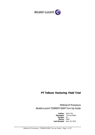 Method of Procedure- 7356REM ISAM Turn-up Guide - Page 1 of 27
PT Telkom Vectoring Field Trial
Method of Procedure
Alcatel-Lucent 7356REM ISAM Turn Up Guide
Author: Fiona Tay
Document: Turn-up Guide
Version: 0.1
Status: Draft
Last Revised: June 24, 2014
 