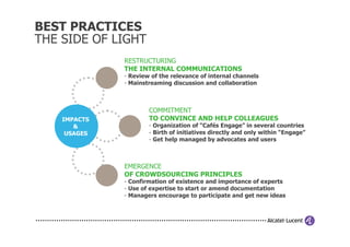 BEST PRACTICES
THE SIDE OF LIGHT
              RESTRUCTURING
              THE INTERNAL COMMUNICATIONS
              - Review of the relevance of internal channels
              - Mainstreaming discussion and collaboration



                      COMMITMENT
    IMPACTS           TO CONVINCE AND HELP COLLEAGUES
       &              - Organization of “Cafés Engage” in several countries
     USAGES           - Birth of initiatives directly and only within “Engage”
                      - Get help managed by advocates and users



              EMERGENCE
              OF CROWDSOURCING PRINCIPLES
              - Confirmation of existence and importance of experts
              - Use of expertise to start or amend documentation
              - Managers encourage to participate and get new ideas
 