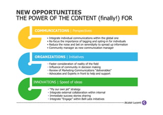 NEW OPPORTUNITIES
THE POWER OF THE CONTENT (finally!) FOR

      COMMUNICATIONS | Perspectives

            •    Integrate individual communications within the global one
            •    Re-focus the importance of tagging and opting-in for individuals
            •    Reduce the noise and bet on serendipity to spread up information
            •    Community manager as new communication manager


      ORGANIZATIONS | Initiatives
             •   Faster consideration of reality of the field
             •   Influence of community in decision making
             •   Review of Marketing-Communications “deliverables”
             •   Advocates and Experts in front to help and support


     INNOVATIONS | Speed of ideas
             •   “Fly our own jet” strategy
             •   Integrate external collaboration within internal
             •   Immediate success stories sharing
             •   Integrate “Engage” within Bell Labs initiatives
 